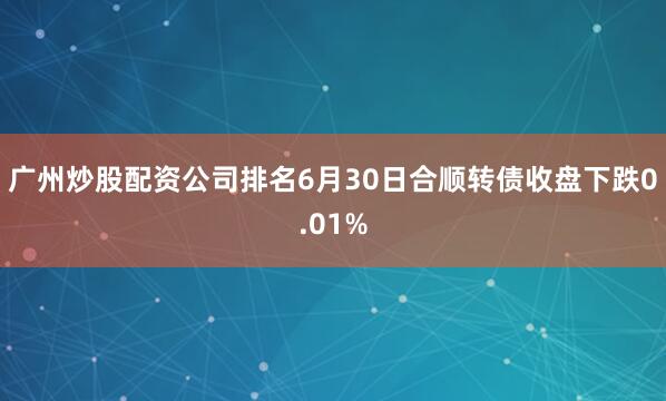 广州炒股配资公司排名6月30日合顺转债收盘下跌0.01%