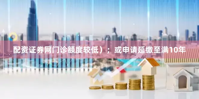 配资证券网门诊额度较低）；或申请延缴至满10年