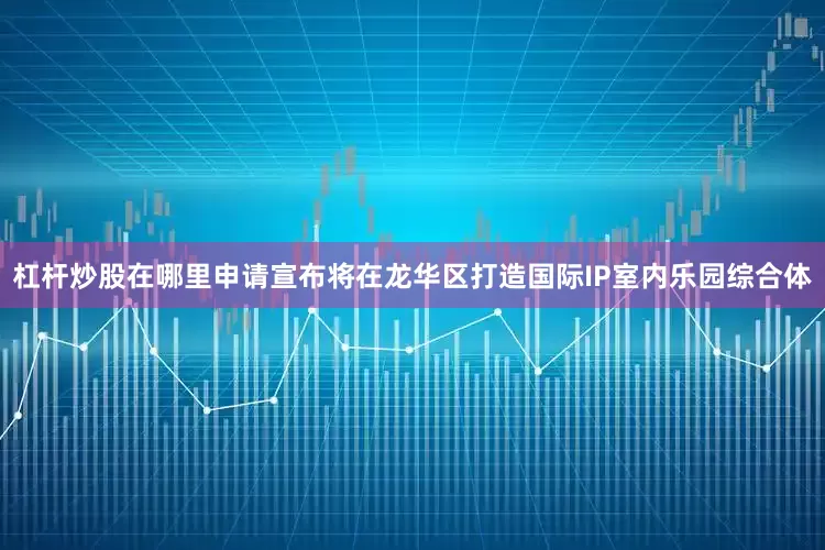 杠杆炒股在哪里申请宣布将在龙华区打造国际IP室内乐园综合体