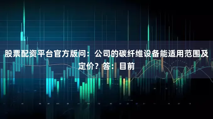 股票配资平台官方版问：公司的碳纤维设备能适用范围及定价？答：目前