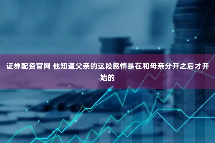 证券配资官网 他知道父亲的这段感情是在和母亲分开之后才开始的