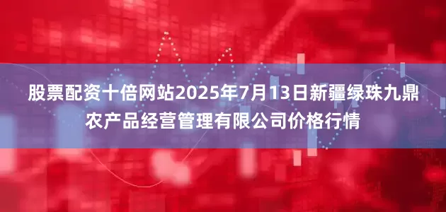 股票配资十倍网站2025年7月13日新疆绿珠九鼎农产品经营管理有限公司价格行情