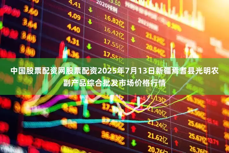 中国股票配资网股票配资2025年7月13日新疆焉耆县光明农副产品综合批发市场价格行情