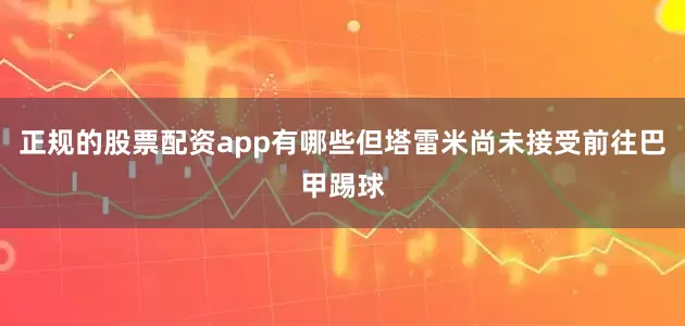 正规的股票配资app有哪些但塔雷米尚未接受前往巴甲踢球