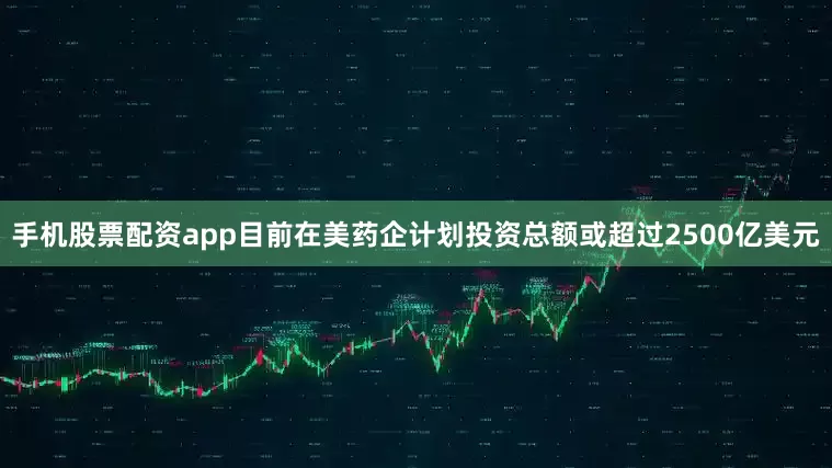 手机股票配资app目前在美药企计划投资总额或超过2500亿美元
